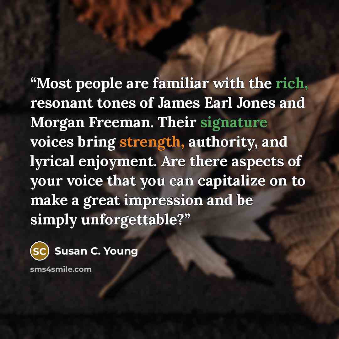“Most people are familiar with the rich, resonant tones of James Earl Jones and Morgan Freeman. Their signature voices bring strength, authority, and lyrical enjoyment. Are there aspects of your voice that you can capitalize on to make a great impression and be simply unforgettable?” quote by Susan C. Young