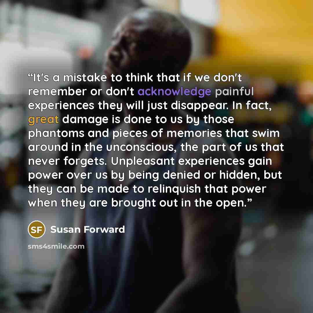 “It's a mistake to think that if we don't remember or don't acknowledge painful experiences they will just disappear. In fact, great damage is done to us by those phantoms and pieces of memories that swim around in the unconscious, the part of us that never forgets. Unpleasant experiences gain…” quote by Susan Forward
