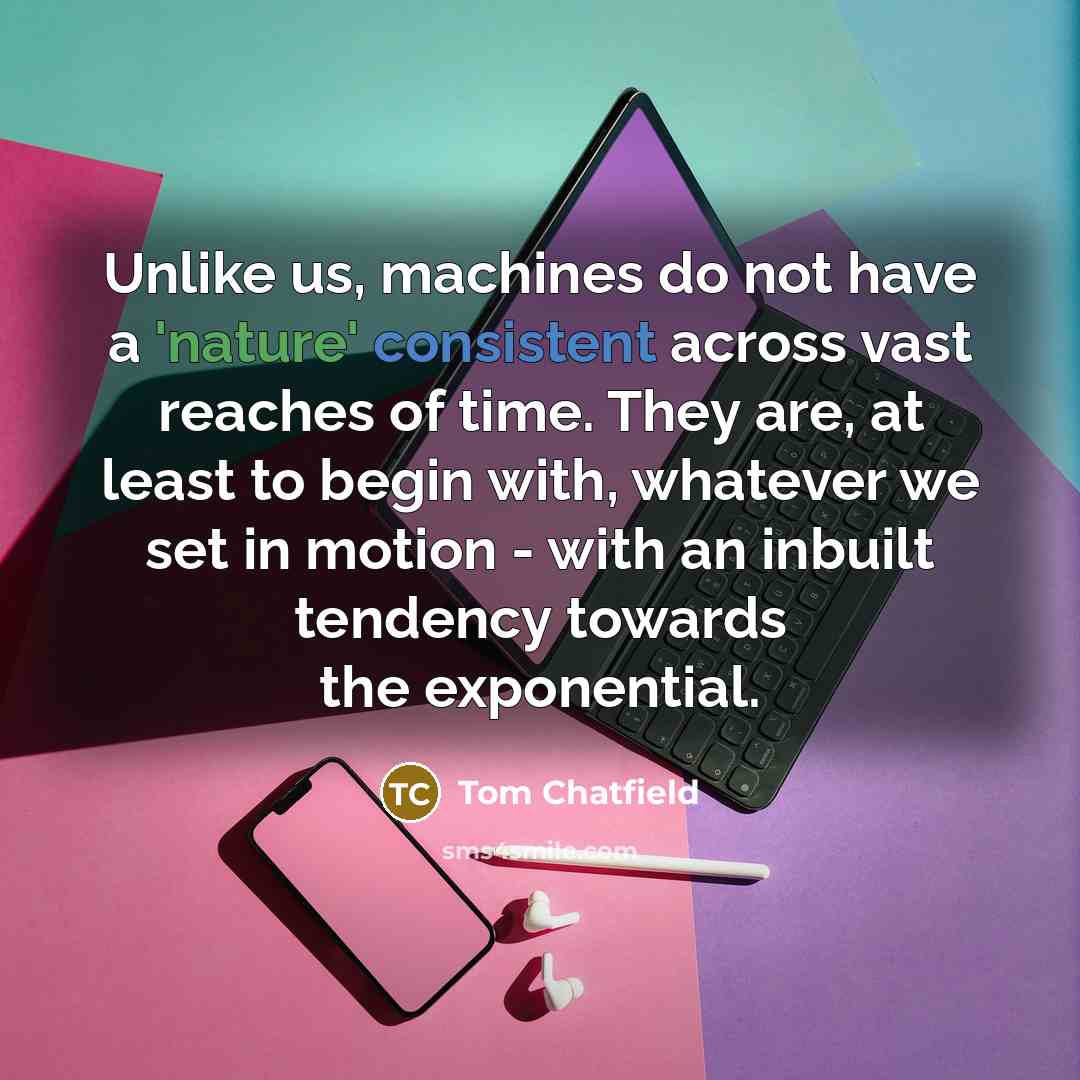 “Unlike us, machines do not have a 'nature' consistent across vast reaches of time. They are, at least to begin with, whatever we set in motion - with an inbuilt tendency towards the exponential.” quote by Tom Chatfield