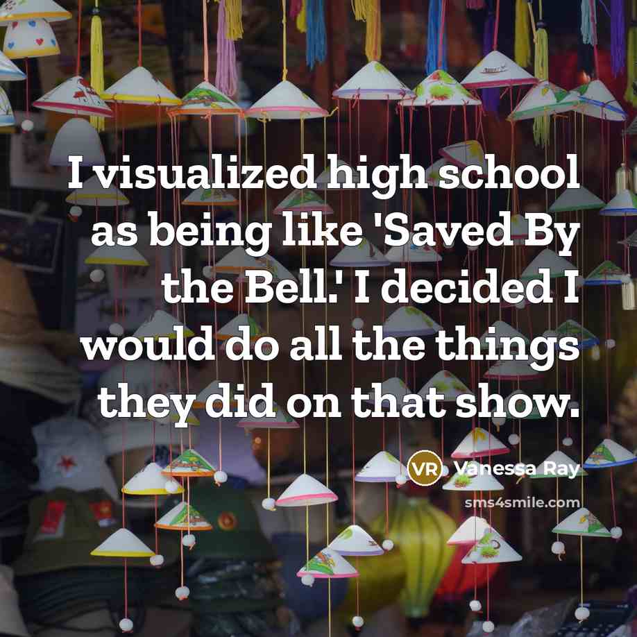 “I visualized high school as being like 'Saved By the Bell.' I decided I would do all the things they did on that show.” quote by Vanessa Ray