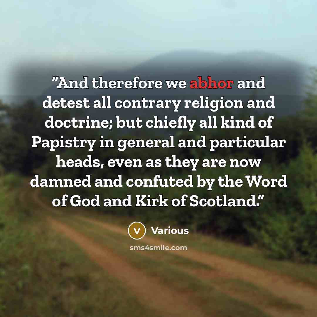 “And therefore we abhor and detest all contrary religion and doctrine; but chiefly all kind of Papistry in general and particular heads, even as they are now damned and confuted by the Word of God and Kirk of Scotland.” quote by Various