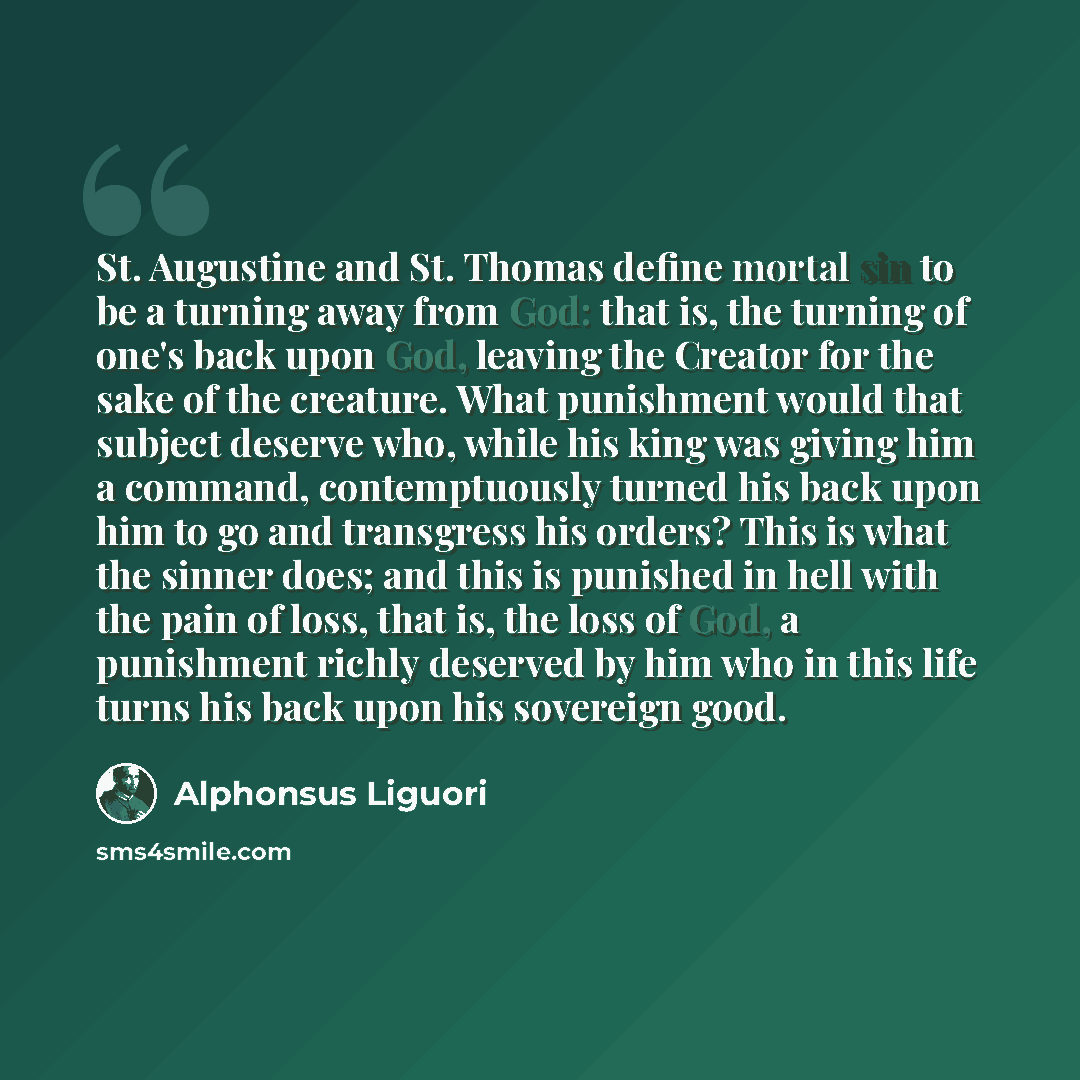 “St. Augustine and St. Thomas define mortal sin to be a turning away from God: that is, the turning of one's back upon God, leaving the Creator for the sake of the creature. What punishment would that subject deserve who, while his king was giving him a command, contemptuously turned his back upon…” quote by Alphonsus Liguori