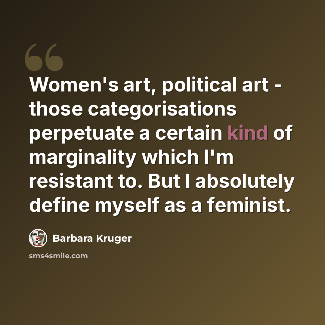 “Women's art, political art - those categorisations perpetuate a certain kind of marginality which I'm resistant to. But I absolutely define myself as a feminist.” quote by Barbara Kruger