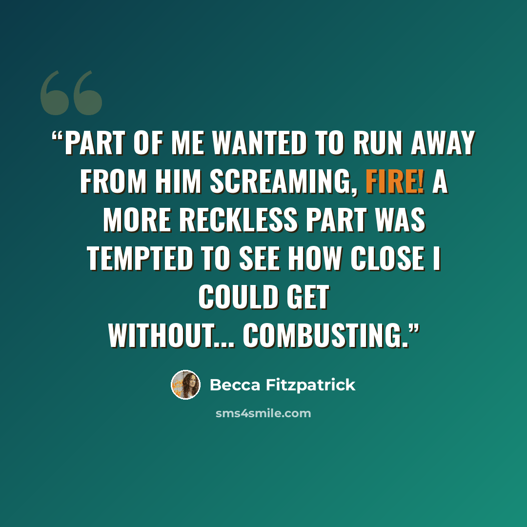“Part of me wanted to run away from him screaming, Fire! A more reckless part was tempted to see how close I could get without... combusting.” quote by Becca Fitzpatrick
