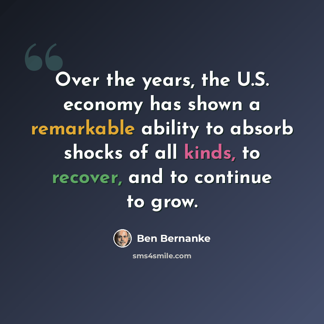 “Over the years, the U.S. economy has shown a remarkable ability to absorb shocks of all kinds, to recover, and to continue to grow.” quote by Ben Bernanke