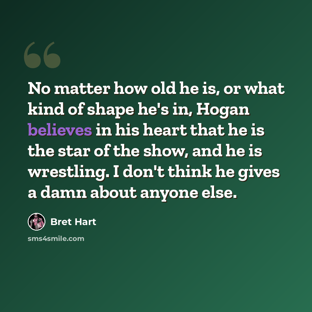 “No matter how old he is, or what kind of shape he's in, Hogan believes in his heart that he is the star of the show, and he is wrestling. I don't think he gives a damn about anyone else.” quote by Bret Hart