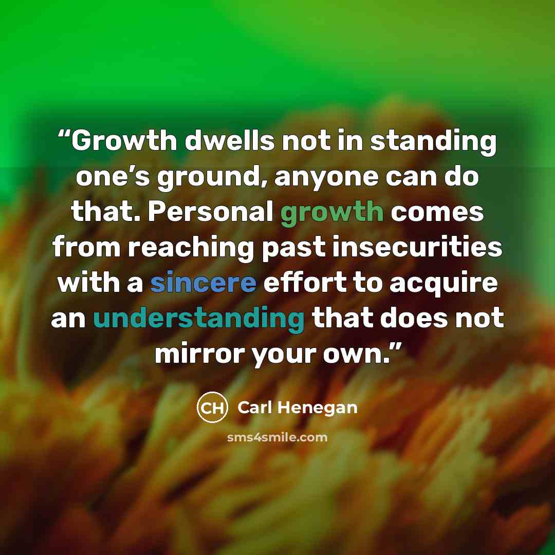 “Growth dwells not in standing one’s ground, anyone can do that. Personal growth comes from reaching past insecurities with a sincere effort to acquire an understanding that does not mirror your own.” quote by Carl Henegan