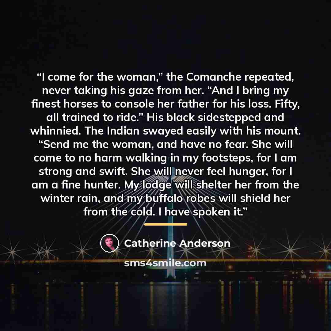 “I come for the woman,” the Comanche repeated, never taking his gaze from her. “And I bring my finest horses to console her father for his loss. Fifty, all trained to ride.” His black sidestepped and whinnied. The Indian swayed easily with his mount. “Send me the woman, and have no fear. She will…” quote by Catherine Anderson