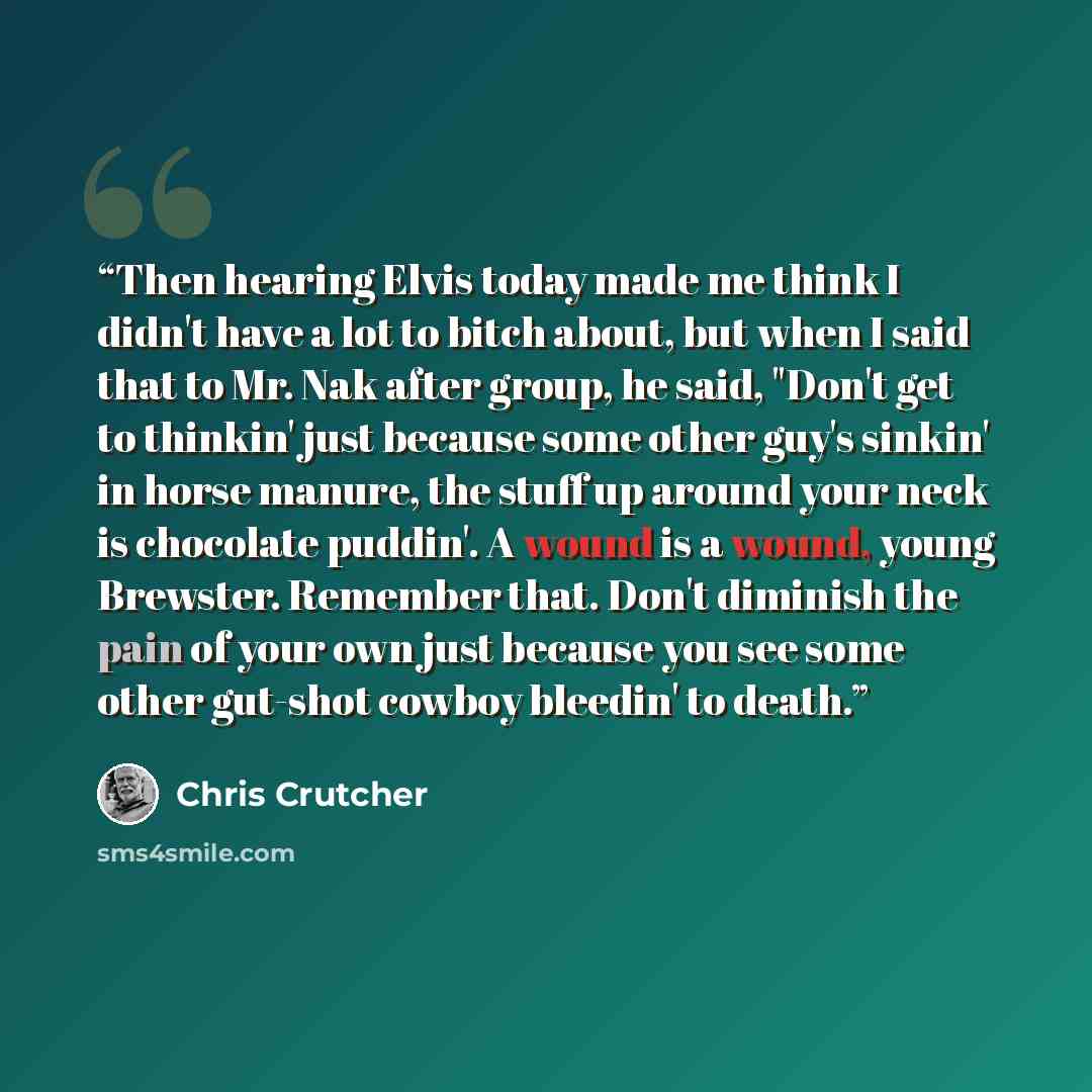“Then hearing Elvis today made me think I didn't have a lot to bitch about, but when I said that to Mr. Nak after group, he said, "Don't get to thinkin' just because some other guy's sinkin' in horse manure, the stuff up around your neck is chocolate puddin'. A wound is a wound, young Brewster…” quote by Chris Crutcher