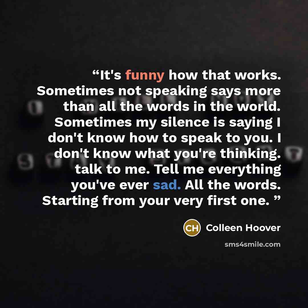 “It's funny how that works. Sometimes not speaking says more than all the words in the world. Sometimes my silence is saying I don't know how to speak to you. I don't know what you're thinking. talk to me. Tell me everything you've ever sad. All the words. Starting from your very first one.” quote by Colleen Hoover