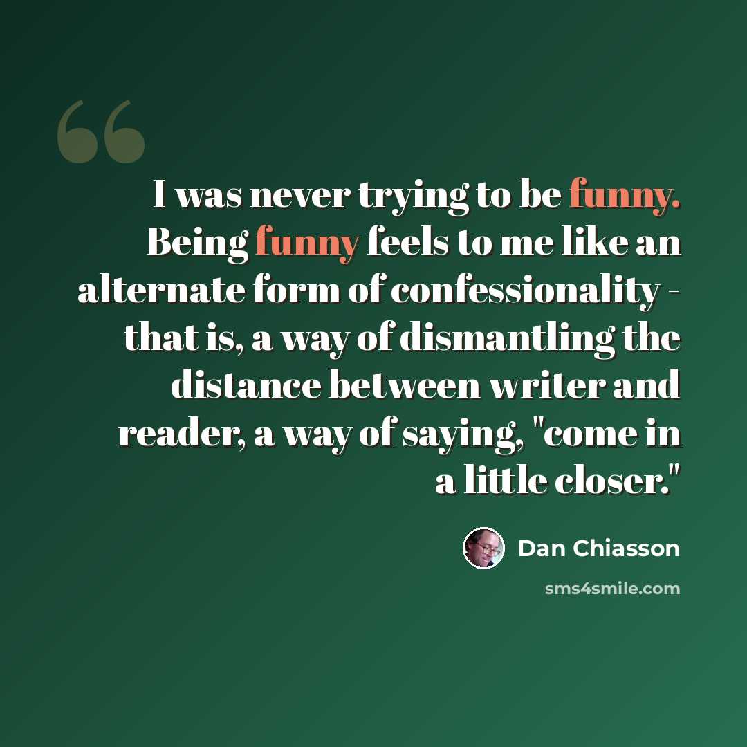 “I was never trying to be funny. Being funny feels to me like an alternate form of confessionality - that is, a way of dismantling the distance between writer and reader, a way of saying, "come in a little closer."” quote by Dan Chiasson