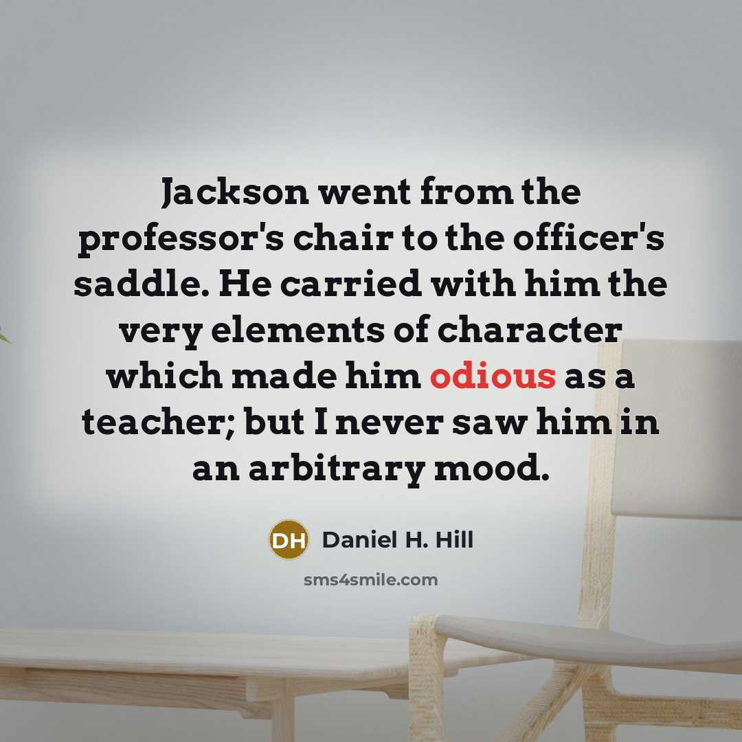 “Jackson went from the professor's chair to the officer's saddle. He carried with him the very elements of character which made him odious as a teacher; but I never saw him in an arbitrary mood.” quote by Daniel H. Hill