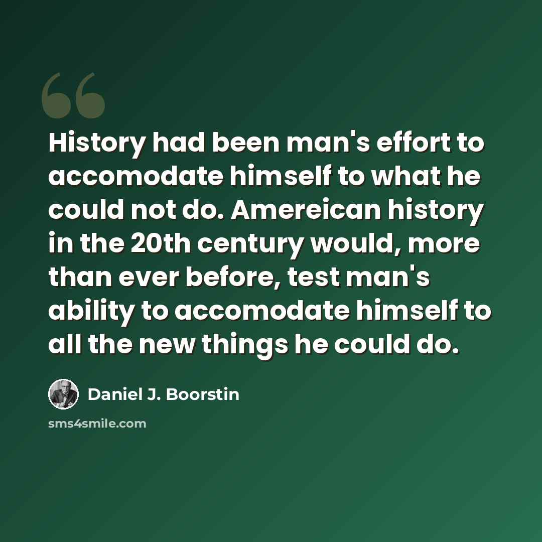 “History had been man's effort to accomodate himself to what he could not do. Amereican history in the 20th century would, more than ever before, test man's ability to accomodate himself to all the new things he could do.” quote by Daniel J. Boorstin