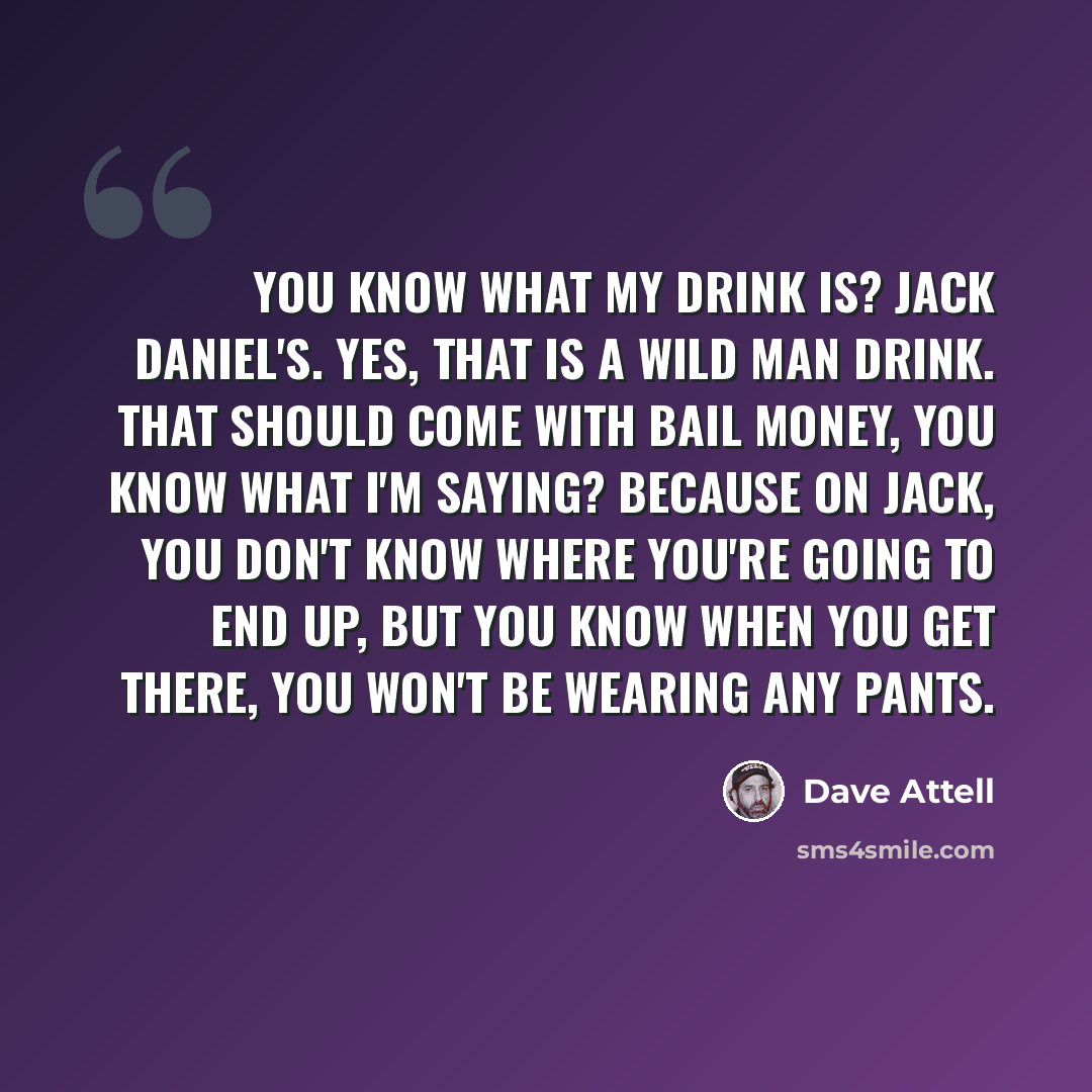 “You know what my drink is? Jack Daniel's. Yes, that is a wild man drink. That should come with bail money, you know what I'm saying? Because on Jack, you don't know where you're going to end up, but you know when you get there, you won't be wearing any pants.” quote by Dave Attell