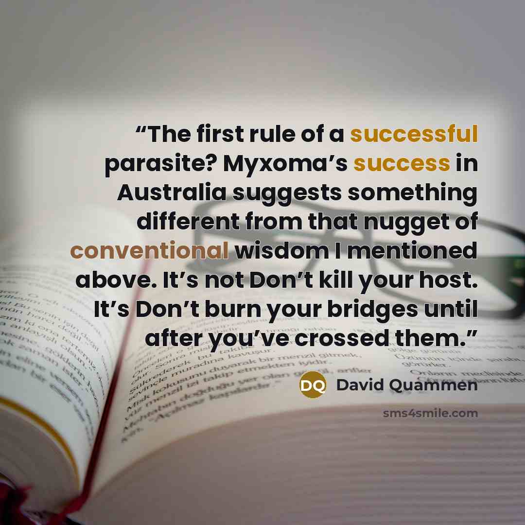 “The first rule of a successful parasite? Myxoma’s success in Australia suggests something different from that nugget of conventional wisdom I mentioned above. It’s not Don’t kill your host. It’s Don’t burn your bridges until after you’ve crossed them.” quote by David Quammen