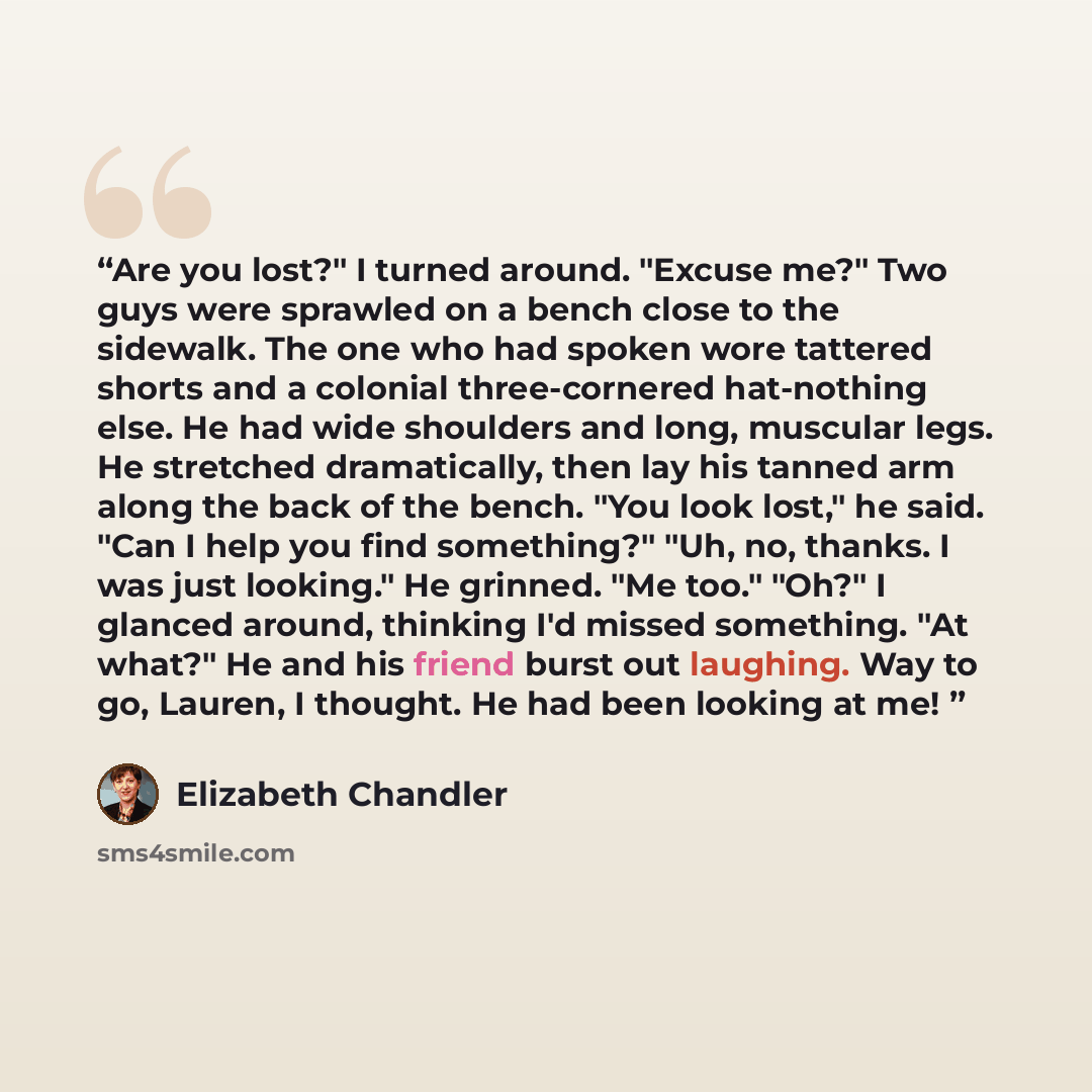 “Are you lost?" I turned around. "Excuse me?" Two guys were sprawled on a bench close to the sidewalk. The one who had spoken wore tattered shorts and a colonial three-cornered hat-nothing else. He had wide shoulders and long, muscular legs. He stretched dramatically, then lay his tanned arm along…” quote by Elizabeth Chandler