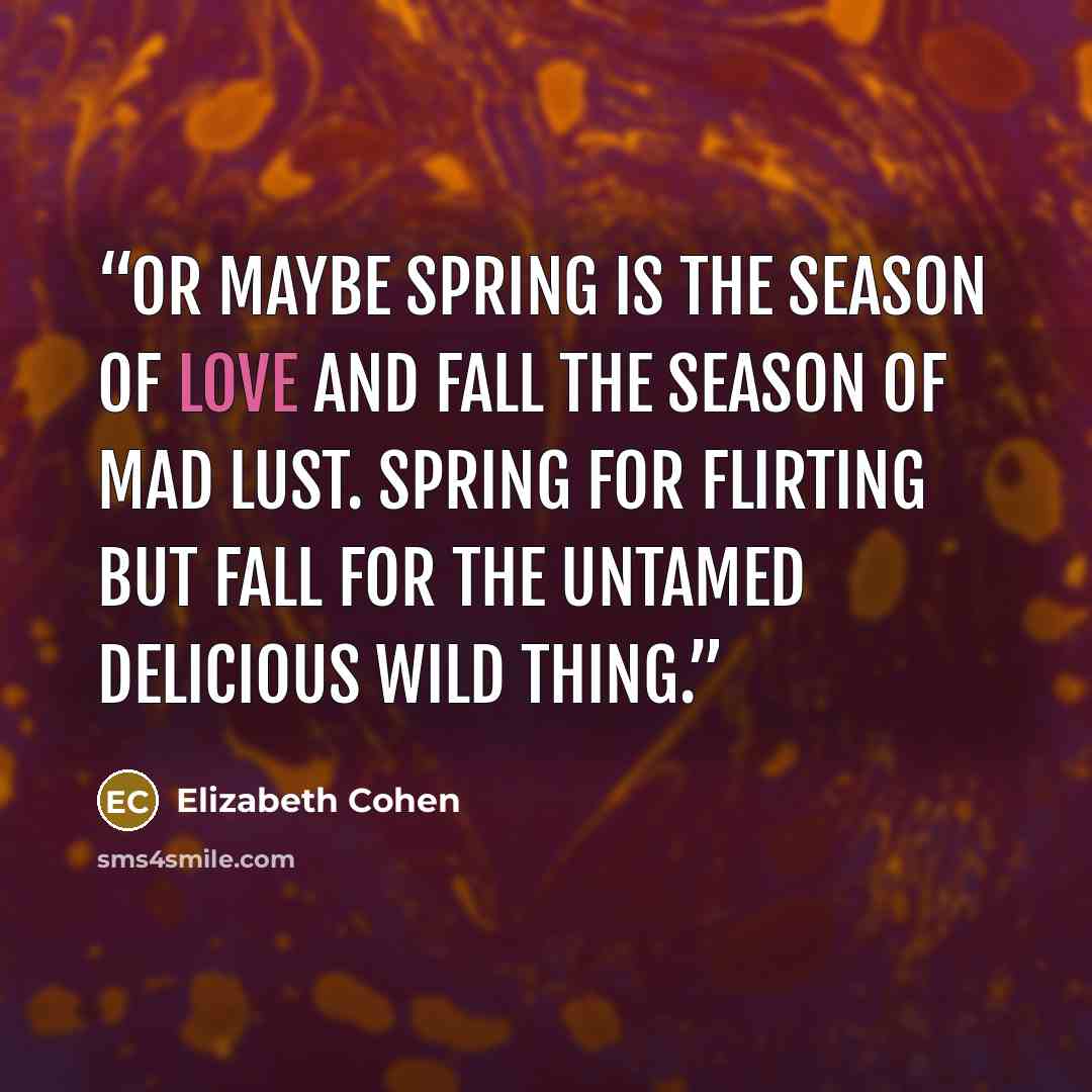 “Or maybe spring is the season of love and fall the season of mad lust. Spring for flirting but fall for the untamed delicious wild thing.” quote by Elizabeth Cohen