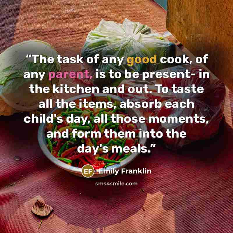 “The task of any good cook, of any parent, is to be present- in the kitchen and out. To taste all the items, absorb each child's day, all those moments, and form them into the day's meals.” quote by Emily Franklin