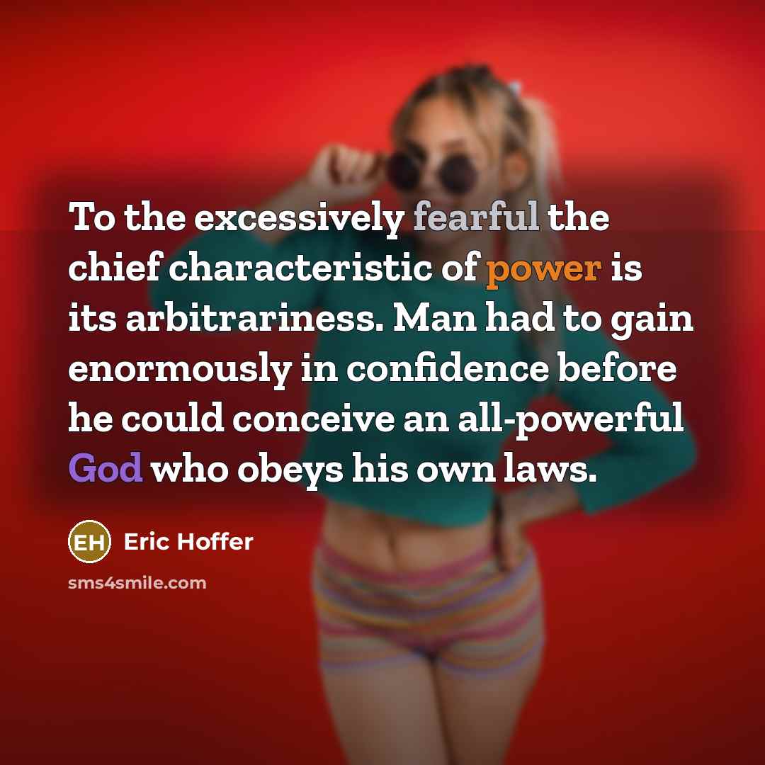 “To the excessively fearful the chief characteristic of power is its arbitrariness. Man had to gain enormously in confidence before he could conceive an all-powerful God who obeys his own laws.” quote by Eric Hoffer