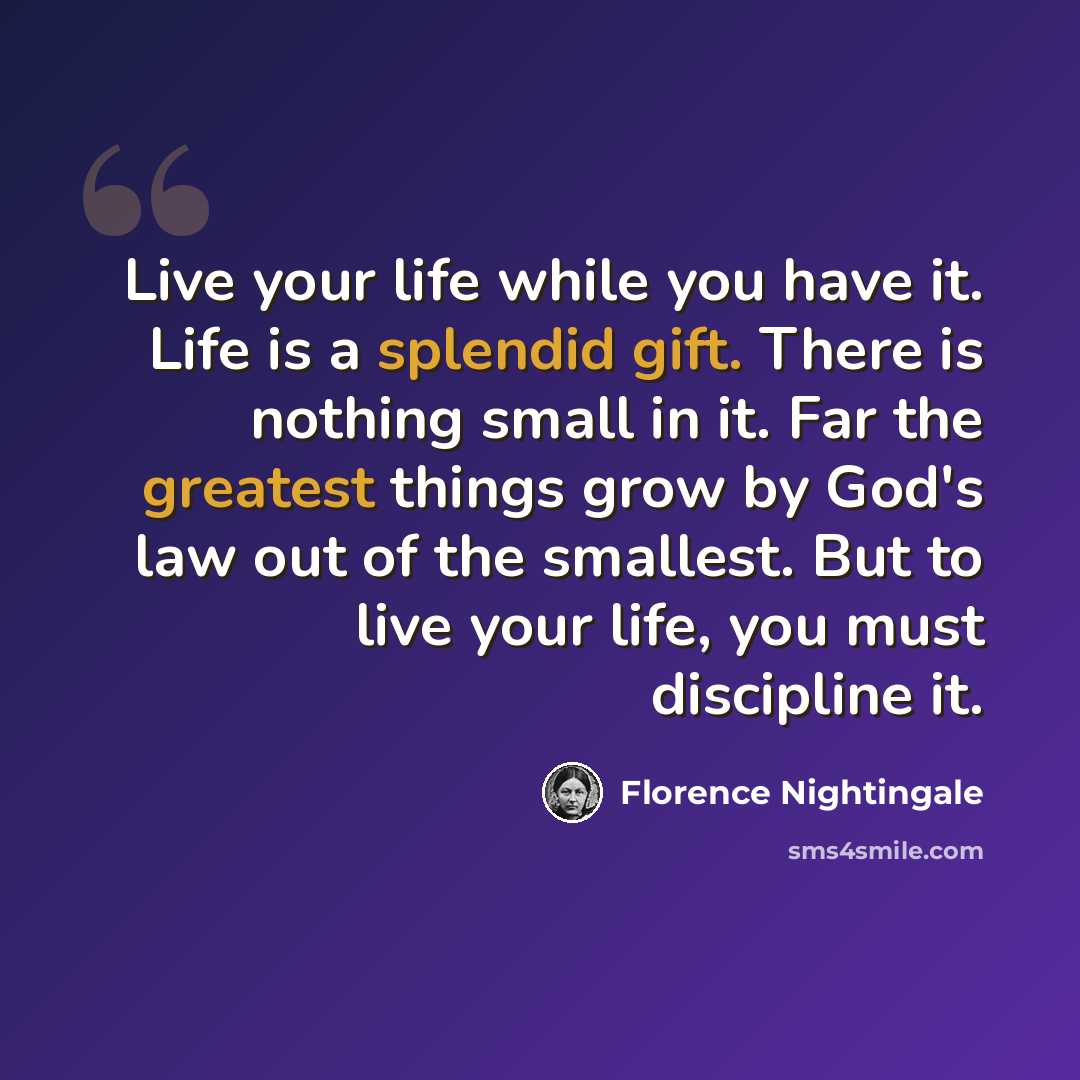 “Live your life while you have it. Life is a splendid gift. There is nothing small in it. Far the greatest things grow by God's law out of the smallest. But to live your life, you must discipline it.” quote by Florence Nightingale