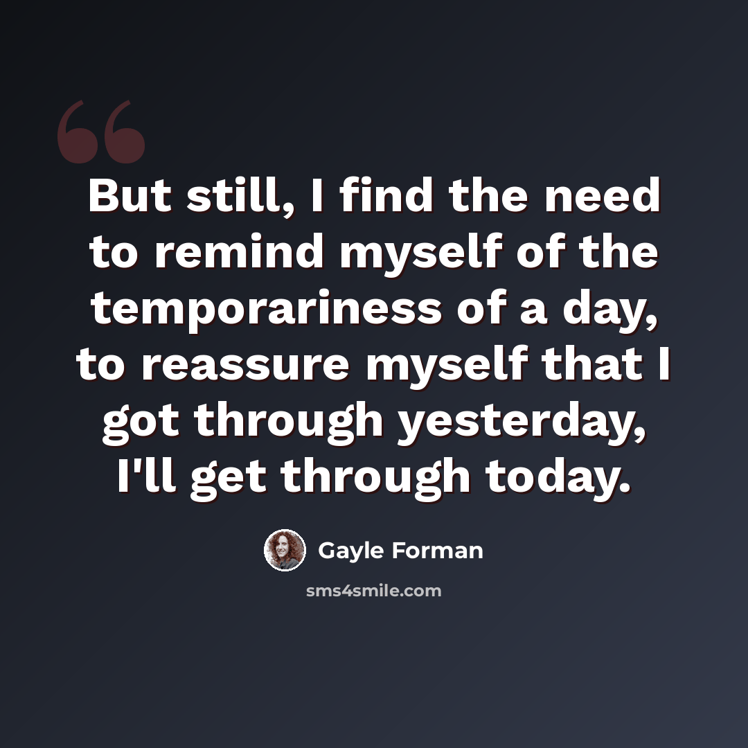 “But still, I find the need to remind myself of the temporariness of a day, to reassure myself that I got through yesterday, I'll get through today.” quote by Gayle Forman
