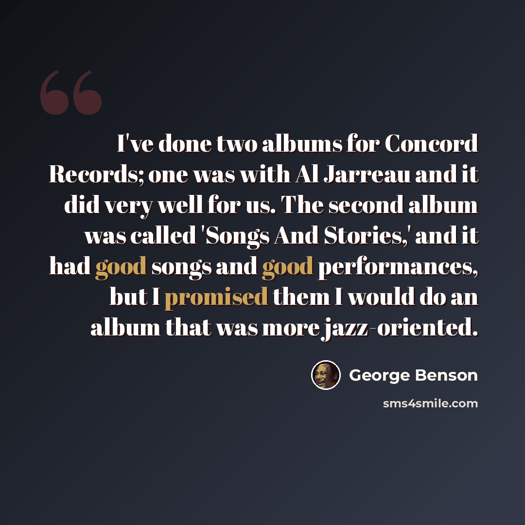 “I've done two albums for Concord Records; one was with Al Jarreau and it did very well for us. The second album was called 'Songs And Stories,' and it had good songs and good performances, but I promised them I would do an album that was more jazz-oriented.” quote by George Benson