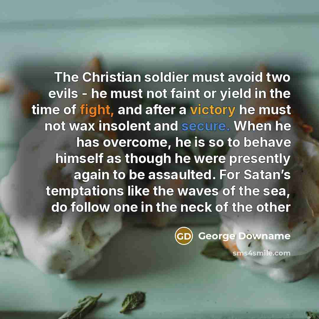 “The Christian soldier must avoid two evils - he must not faint or yield in the time of fight, and after a victory he must not wax insolent and secure. When he has overcome, he is so to behave himself as though he were presently again to be assaulted. For Satan’s temptations like the waves of the…” quote by George Downame