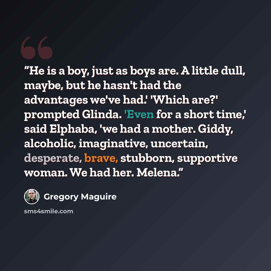 “He is a boy, just as boys are. A little dull, maybe, but he hasn't had the advantages we've had.' 'Which are?' prompted Glinda. 'Even for a short time,' said Elphaba, 'we had a mother. Giddy, alcoholic, imaginative, uncertain, desperate, brave, stubborn, supportive woman. We had her. Melena.” quote by Gregory Maguire