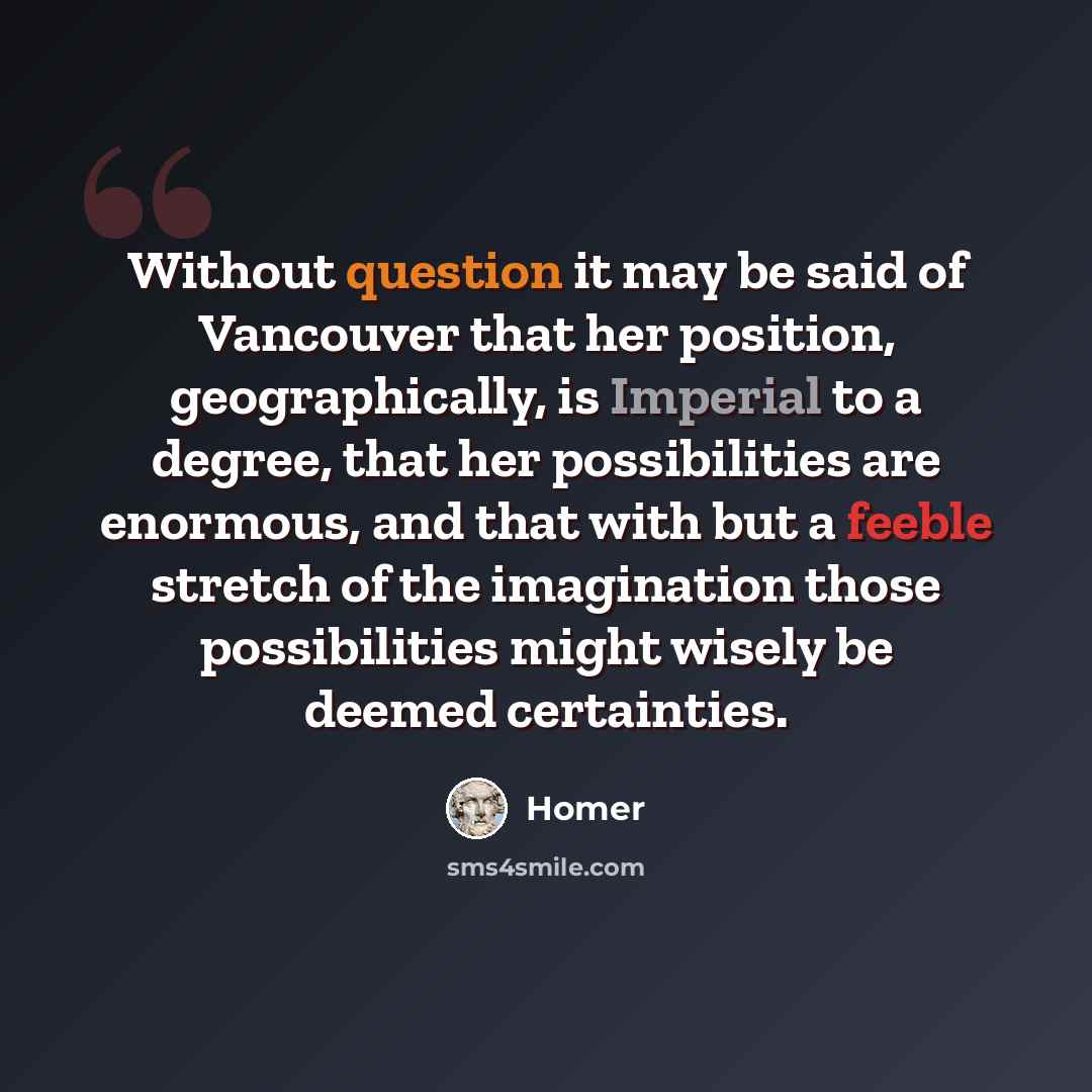 “Without question it may be said of Vancouver that her position, geographically, is Imperial to a degree, that her possibilities are enormous, and that with but a feeble stretch of the imagination those possibilities might wisely be deemed certainties.” quote by Homer