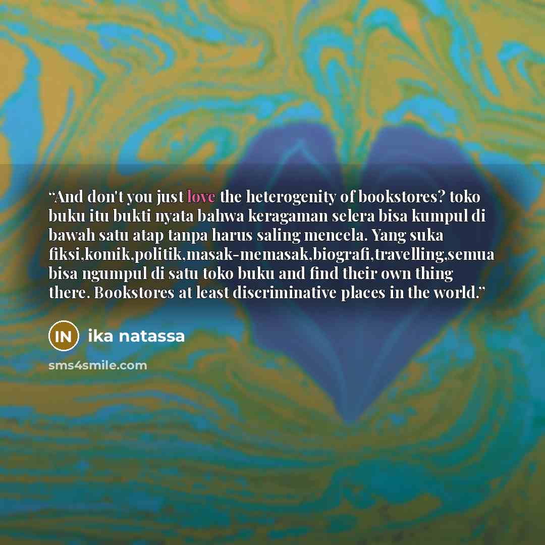 “And don't you just love the heterogenity of bookstores? toko buku itu bukti nyata bahwa keragaman selera bisa kumpul di bawah satu atap tanpa harus saling mencela. Yang suka fiksi,komik,politik,masak-memasak,biografi,travelling,semua bisa ngumpul di satu toko buku and find their own thing there…” quote by Ika Natassa