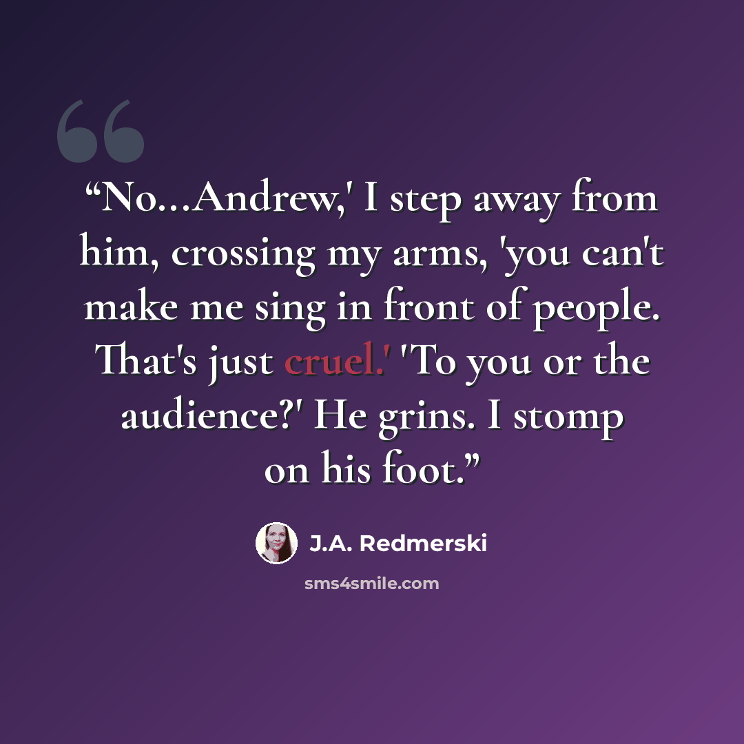 “No...Andrew,' I step away from him, crossing my arms, 'you can't make me sing in front of people. That's just cruel.' 'To you or the audience?' He grins. I stomp on his foot.” quote by J.A. Redmerski
