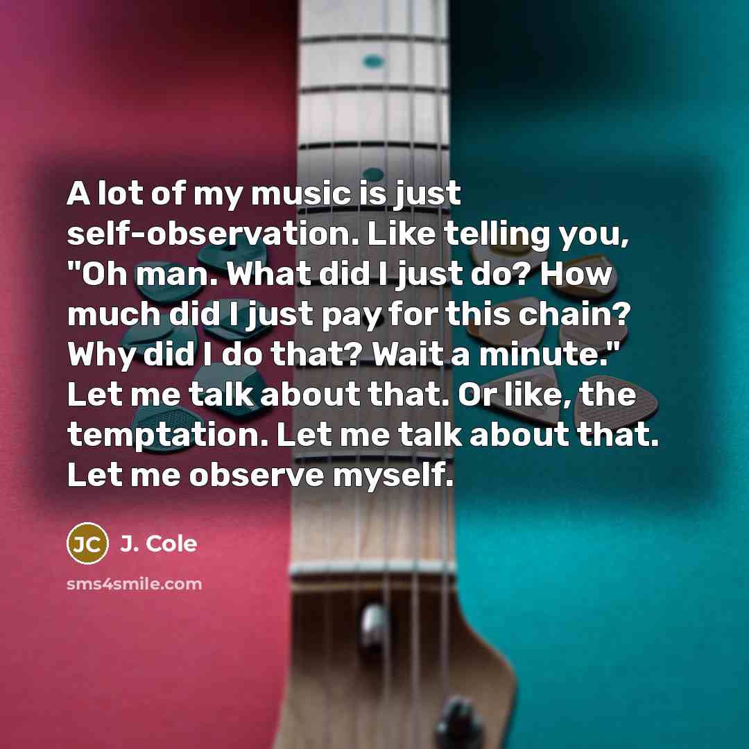 “A lot of my music is just self-observation. Like telling you, "Oh man. What did I just do? How much did I just pay for this chain? Why did I do that? Wait a minute." Let me talk about that. Or like, the temptation. Let me talk about that. Let me observe myself.” quote by J. Cole