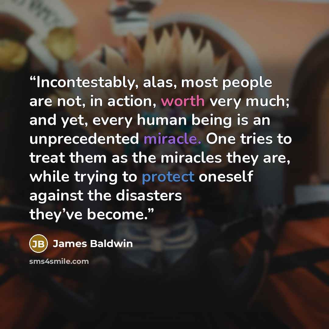 “Incontestably, alas, most people are not, in action, worth very much; and yet, every human being is an unprecedented miracle. One tries to treat them as the miracles they are, while trying to protect oneself against the disasters they’ve become.” quote by James Baldwin