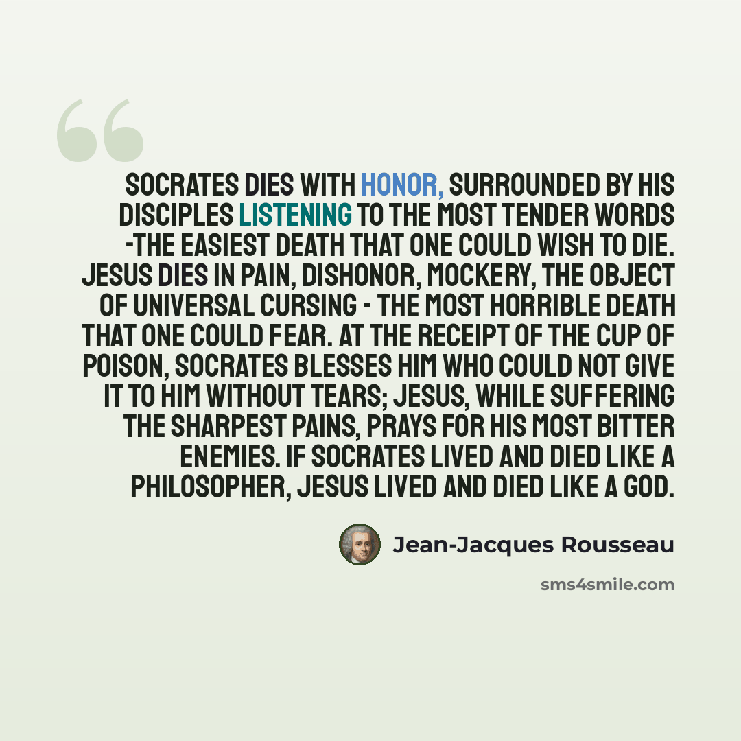 “Socrates dies with honor, surrounded by his disciples listening to the most tender words -the easiest death that one could wish to die. Jesus dies in pain, dishonor, mockery, the object of universal cursing - the most horrible death that one could fear. At the receipt of the cup of poison…” quote by Jean-Jacques Rousseau
