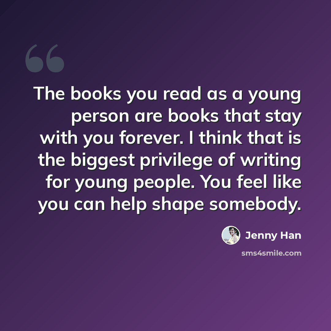 “The books you read as a young person are books that stay with you forever. I think that is the biggest privilege of writing for young people. You feel like you can help shape somebody.” quote by Jenny Han