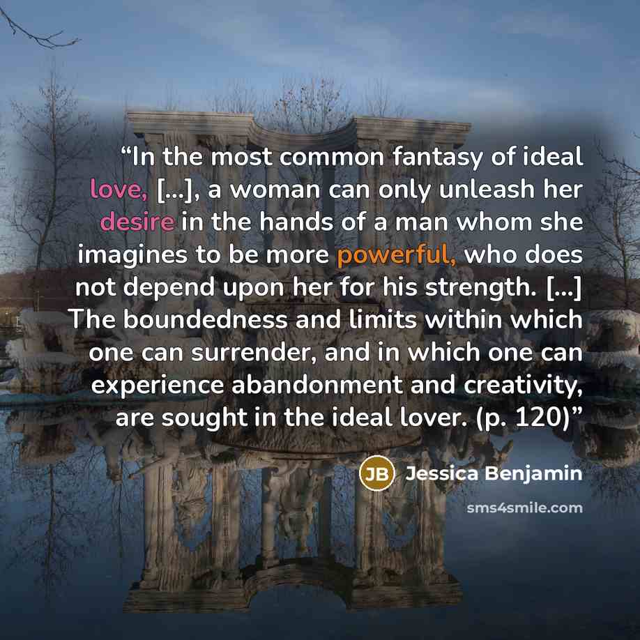 “In the most common fantasy of ideal love, [...], a woman can only unleash her desire in the hands of a man whom she imagines to be more powerful, who does not depend upon her for his strength. [...] The boundedness and limits within which one can surrender, and in which one can experience…” quote by Jessica Benjamin