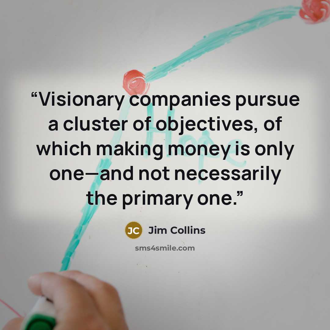 “Visionary companies pursue a cluster of objectives, of which making money is only one—and not necessarily the primary one.” quote by Jim Collins