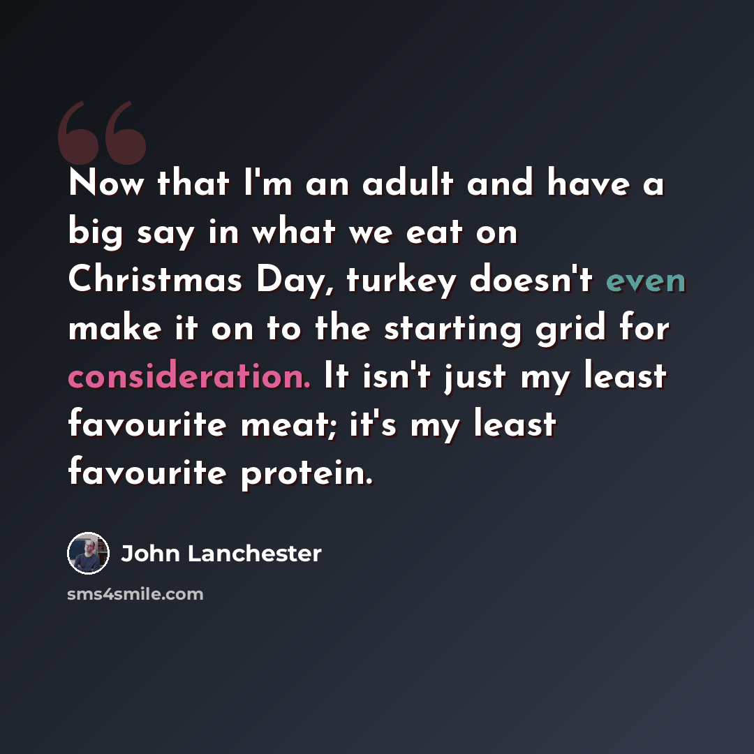 “Now that I'm an adult and have a big say in what we eat on Christmas Day, turkey doesn't even make it on to the starting grid for consideration. It isn't just my least favourite meat; it's my least favourite protein.” quote by John Lanchester