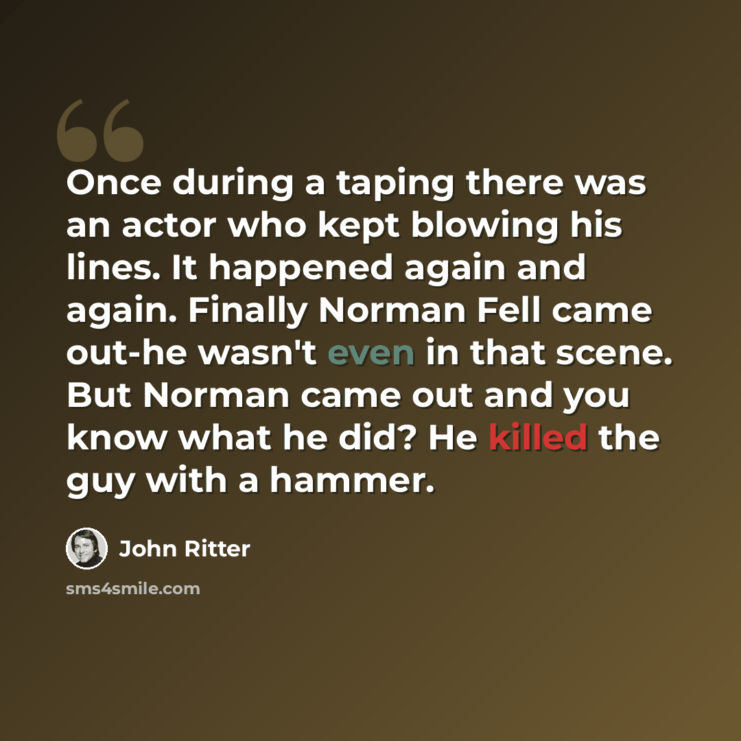“Once during a taping there was an actor who kept blowing his lines. It happened again and again. Finally Norman Fell came out-he wasn't even in that scene. But Norman came out and you know what he did? He killed the guy with a hammer.” quote by John Ritter