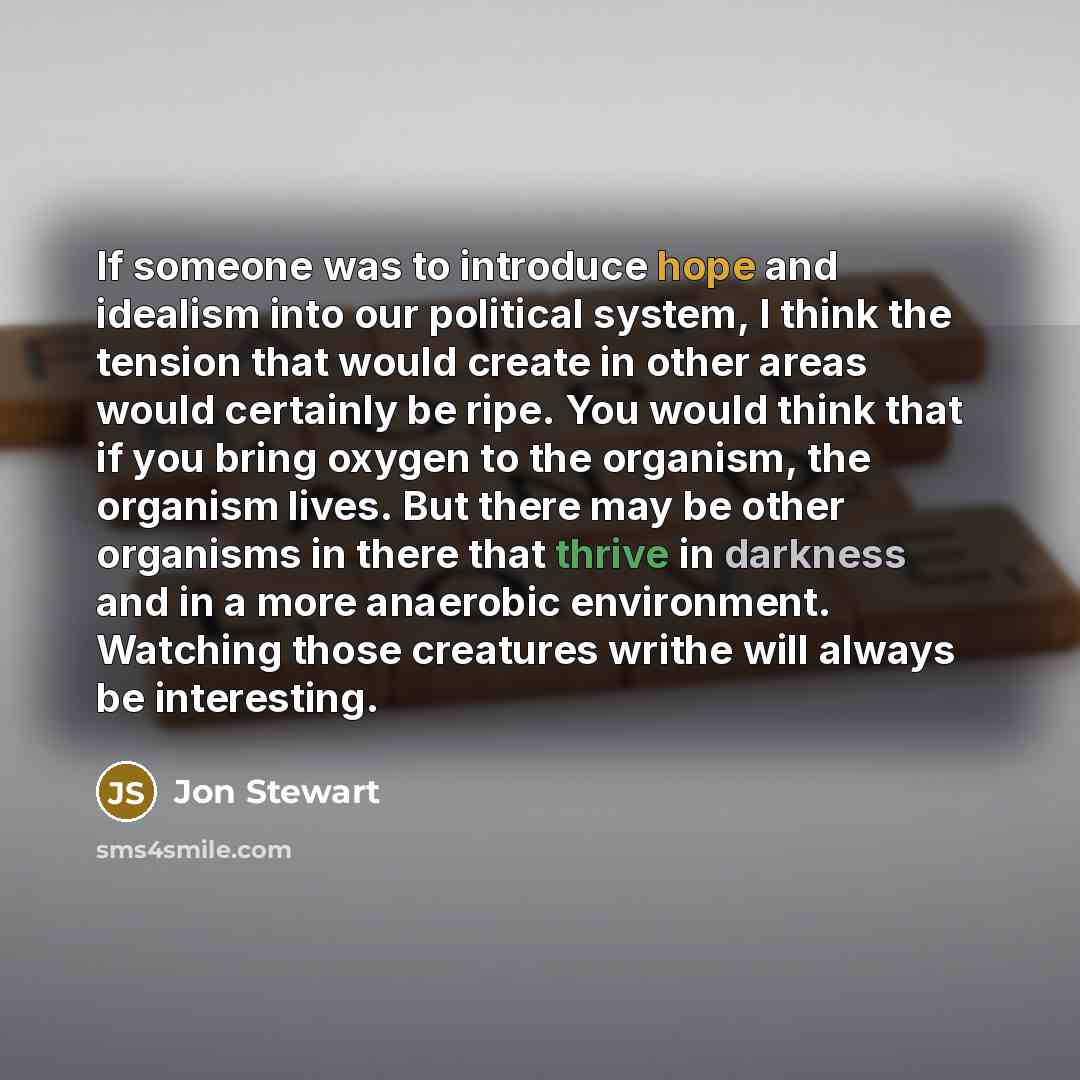 “If someone was to introduce hope and idealism into our political system, I think the tension that would create in other areas would certainly be ripe. You would think that if you bring oxygen to the organism, the organism lives. But there may be other organisms in there that thrive in darkness and…” quote by Jon Stewart