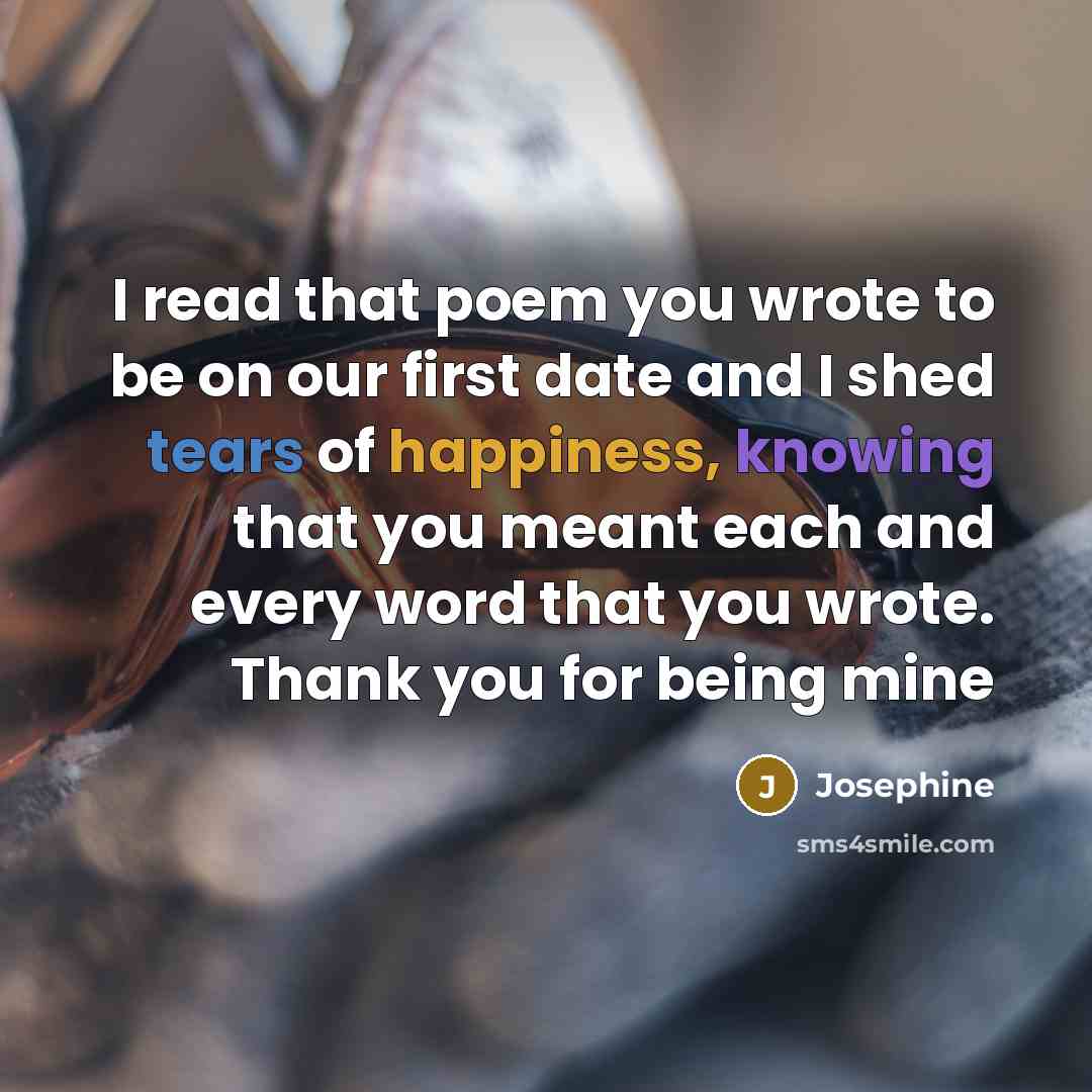 “I read that poem you wrote to be on our first date and I shed tears of happiness, knowing that you meant each and every word that you wrote. Thank you for being mine” quote by Josephine