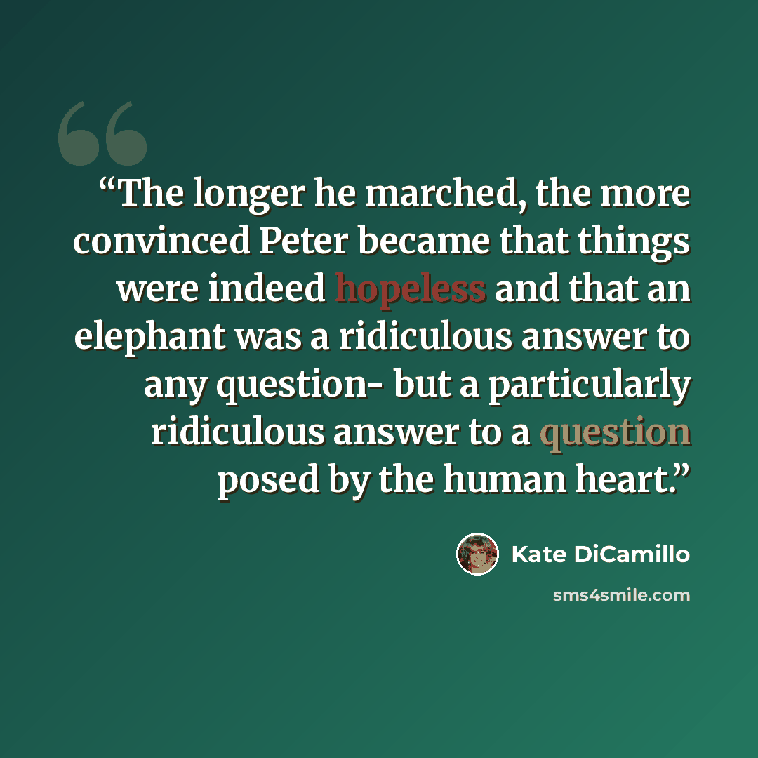 “The longer he marched, the more convinced Peter became that things were indeed hopeless and that an elephant was a ridiculous answer to any question- but a particularly ridiculous answer to a question posed by the human heart.” quote by Kate DiCamillo