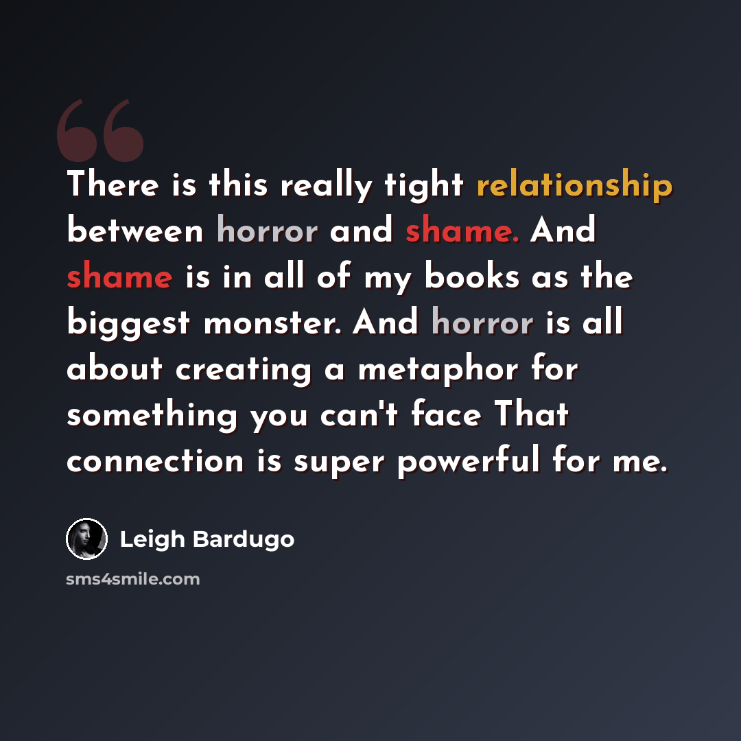 “There is this really tight relationship between horror and shame. And shame is in all of my books as the biggest monster. And horror is all about creating a metaphor for something you can't face That connection is super powerful for me.” quote by Leigh Bardugo