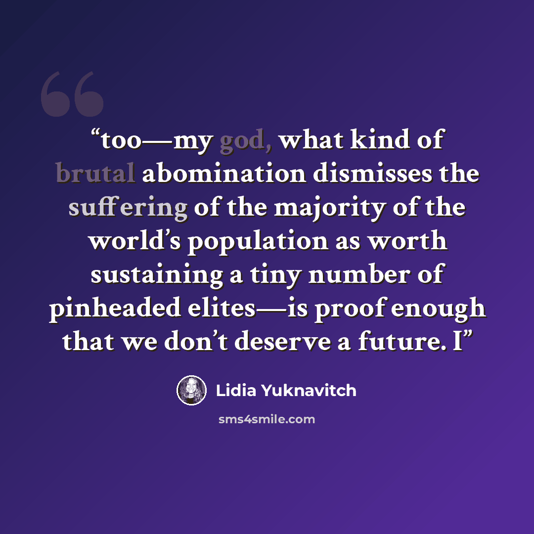 “too—my god, what kind of brutal abomination dismisses the suffering of the majority of the world’s population as worth sustaining a tiny number of pinheaded elites—is proof enough that we don’t deserve a future. I” quote by Lidia Yuknavitch