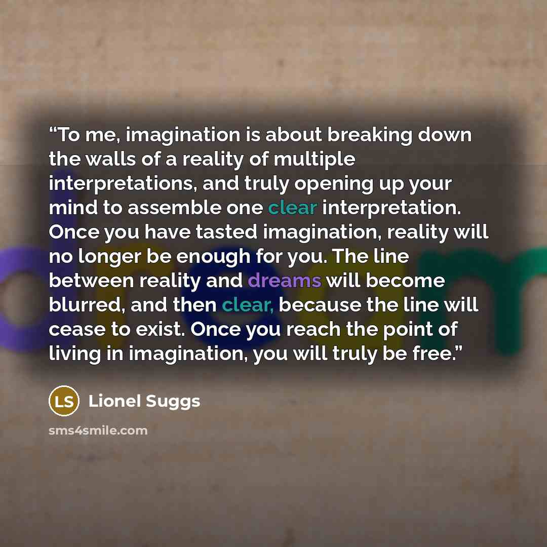 “To me, imagination is about breaking down the walls of a reality of multiple interpretations, and truly opening up your mind to assemble one clear interpretation. Once you have tasted imagination, reality will no longer be enough for you. The line between reality and dreams will become blurred…” quote by Lionel Suggs