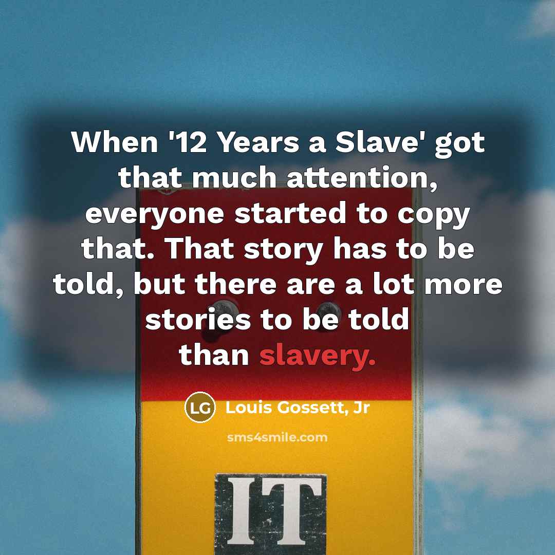 “When '12 Years a Slave' got that much attention, everyone started to copy that. That story has to be told, but there are a lot more stories to be told than slavery.” quote by Louis Gossett, Jr