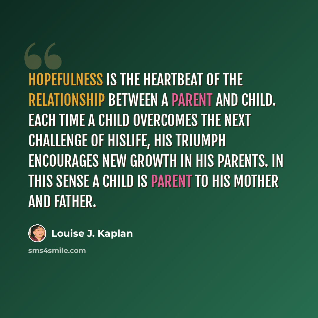 “Hopefulness is the heartbeat of the relationship between a parent and child. Each time a child overcomes the next challenge of hislife, his triumph encourages new growth in his parents. In this sense a child is parent to his mother and father.” quote by Louise J. Kaplan