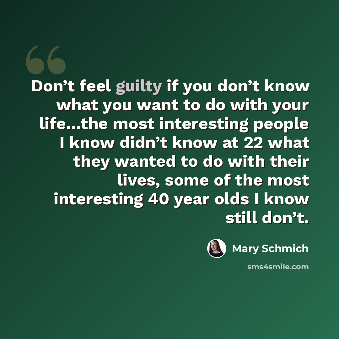 “Don’t feel guilty if you don’t know what you want to do with your life…the most interesting people I know didn’t know at 22 what they wanted to do with their lives, some of the most interesting 40 year olds I know still don’t.” quote by Mary Schmich