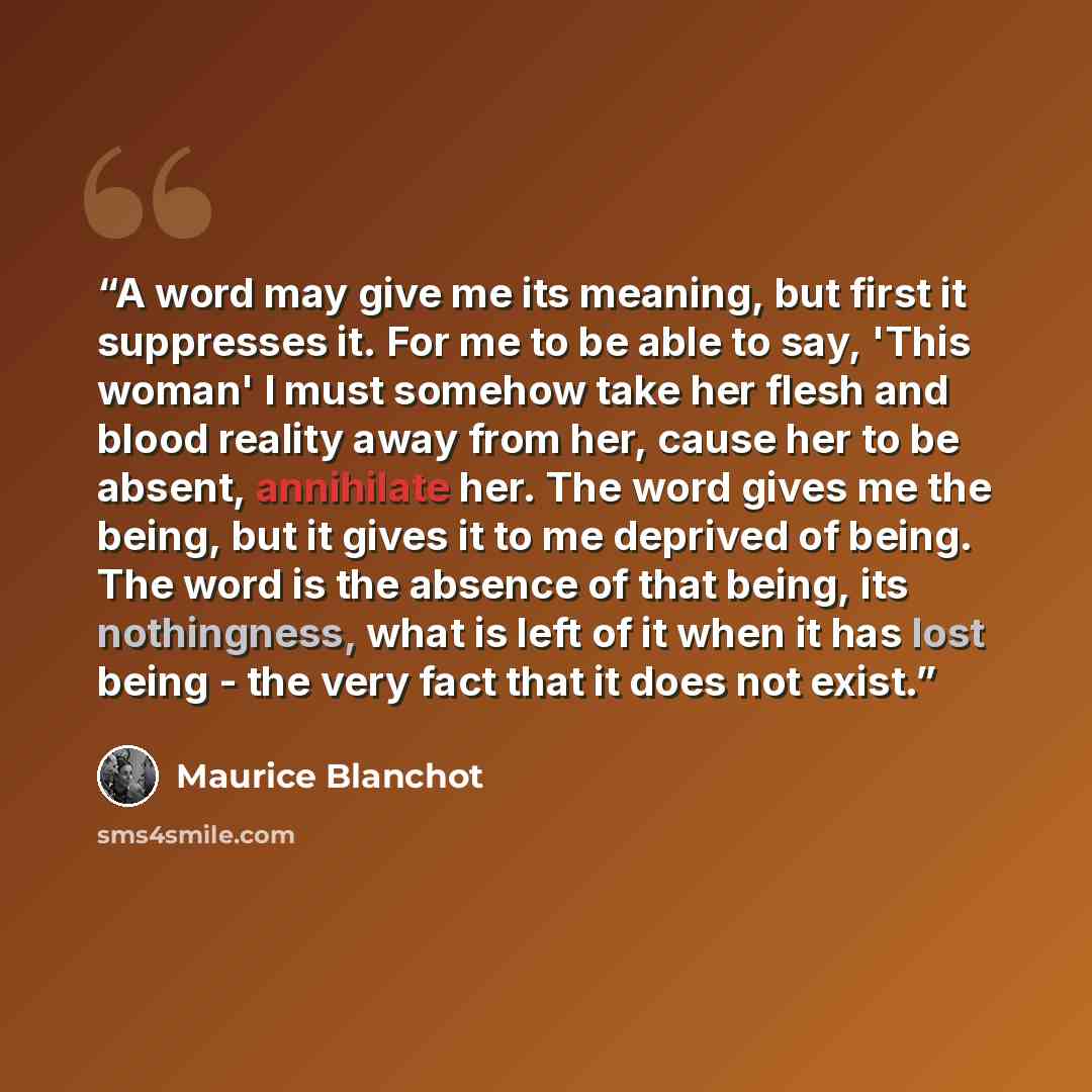 “A word may give me its meaning, but first it suppresses it. For me to be able to say, 'This woman' I must somehow take her flesh and blood reality away from her, cause her to be absent, annihilate her. The word gives me the being, but it gives it to me deprived of being. The word is the absence of…” quote by Maurice Blanchot