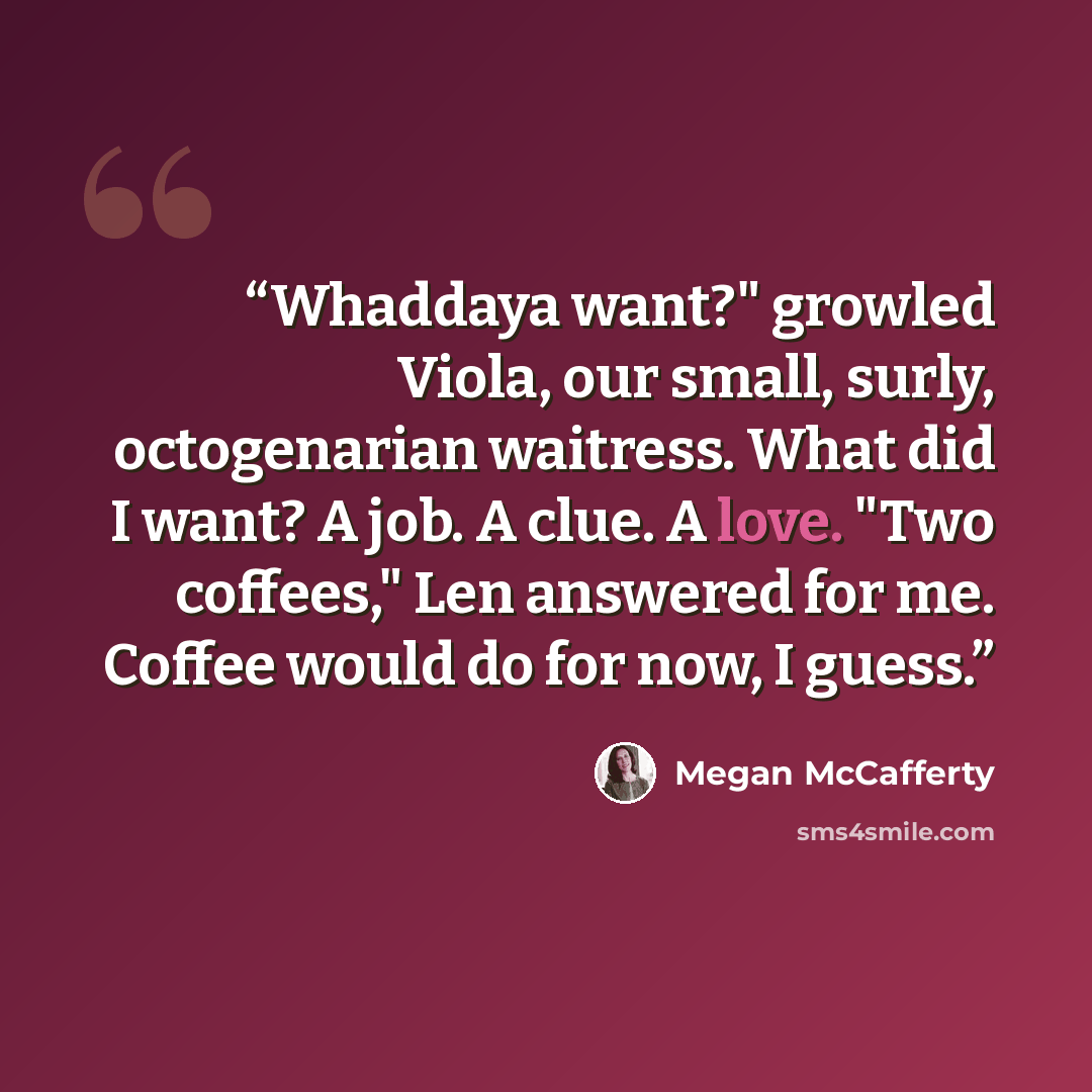 “Whaddaya want?" growled Viola, our small, surly, octogenarian waitress. What did I want? A job. A clue. A love. "Two coffees," Len answered for me. Coffee would do for now, I guess.” quote by Megan McCafferty